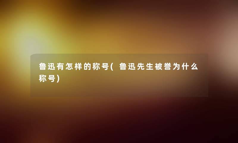 鲁迅有怎样的称号(鲁迅先生被誉为什么称号)