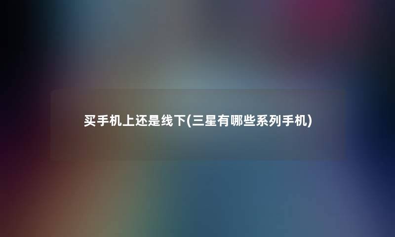 买手机上还是线下(三星有哪些系列手机)