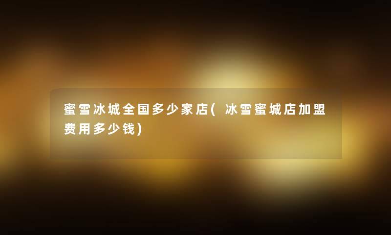 蜜雪冰城全国多少家店(冰雪蜜城店加盟费用多少钱)