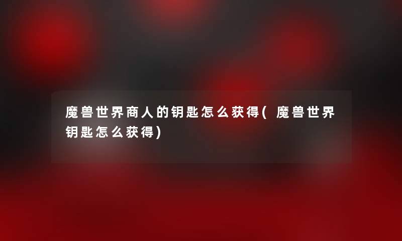 魔兽世界商人的钥匙怎么获得(魔兽世界钥匙怎么获得)