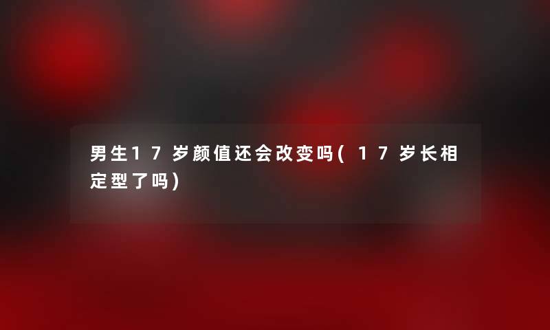 男生17岁颜值还会改变吗(17岁长相定型了吗)