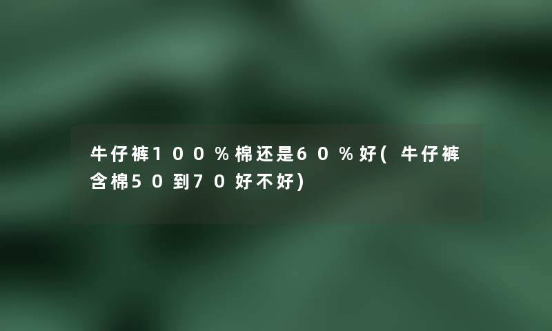 牛仔裤100%棉还是60%好(牛仔裤含棉50到70好不好)