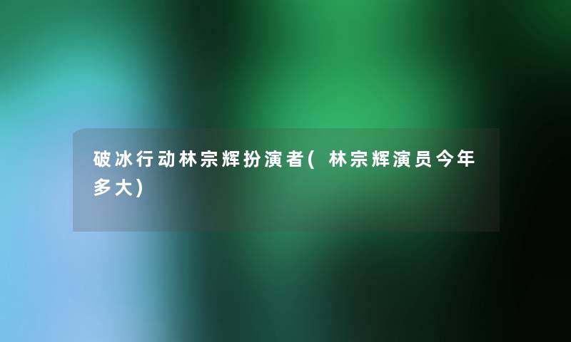 破冰行动林宗辉扮演者(林宗辉演员今年多大)