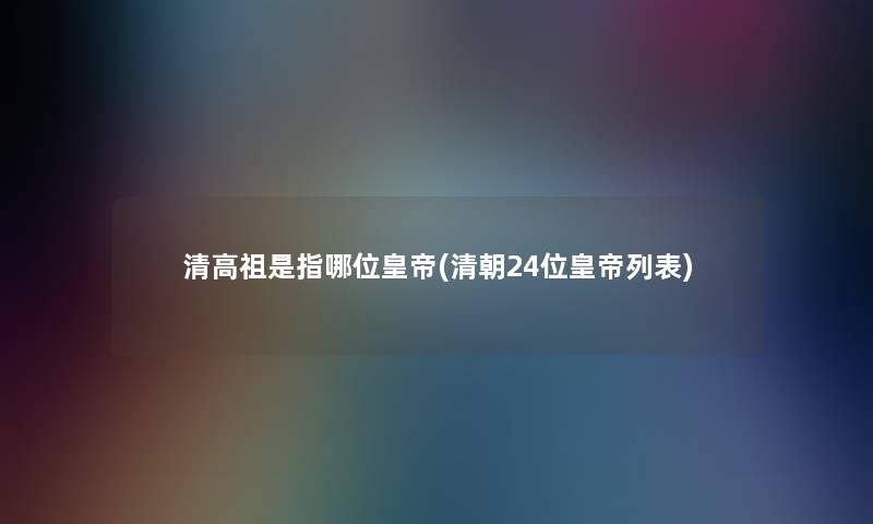 清高祖是指哪位皇帝(清朝24位皇帝列表)