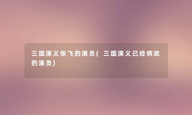 三国演义张飞的演员(三国演义已经病故的演员)