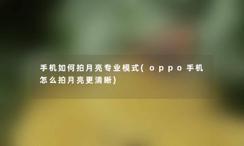手机如何拍月亮专业模式(oppo手机怎么拍月亮更清晰)