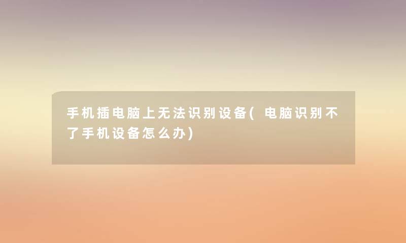 手机插电脑上无法识别设备(电脑识别不了手机设备怎么办)
