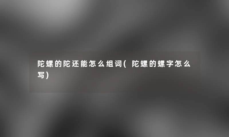 陀螺的陀还能怎么组词(陀螺的螺字怎么写)