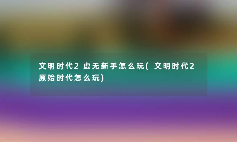文明时代2虚无新手怎么玩(文明时代2原始时代怎么玩)