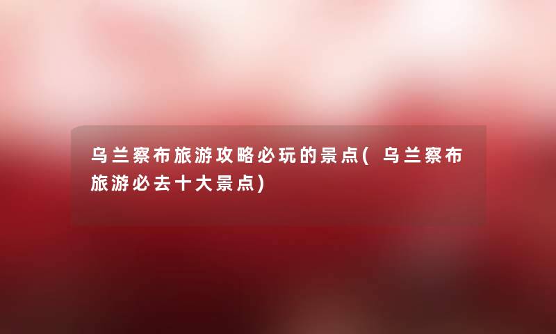 乌兰察布旅游攻略必玩的景点(乌兰察布旅游必去一些景点)