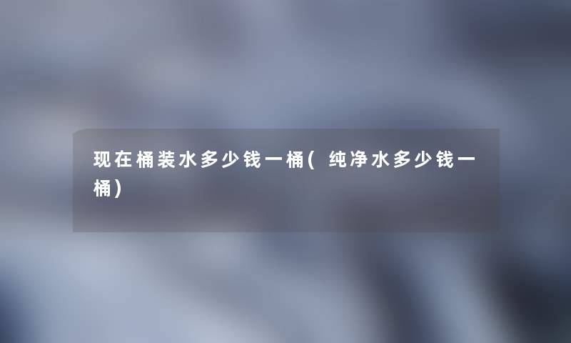 现在桶装水多少钱一桶(纯净水多少钱一桶)