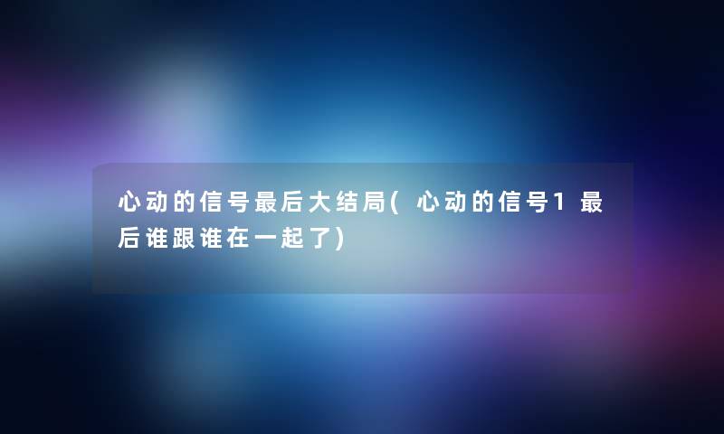 心动的信号后大结局(心动的信号1后谁跟谁在一起了)