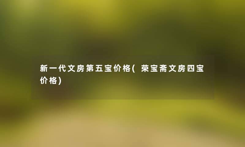 新一代文房第五宝价格(荣宝斋文房四宝价格)