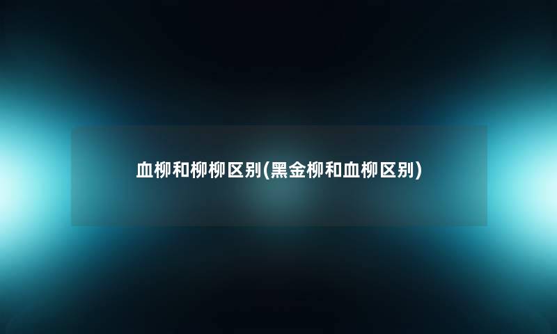 血柳和柳柳区别(黑金柳和血柳区别)