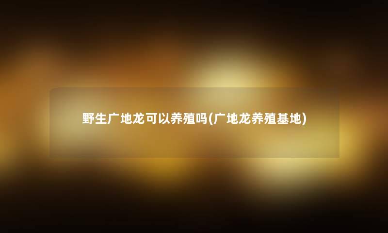野生广地龙可以养殖吗(广地龙养殖基地)