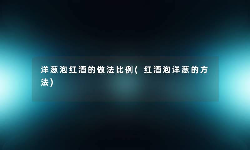 洋葱泡红酒的做法比例(红酒泡洋葱的方法)