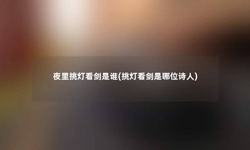 夜里挑灯看剑是谁(挑灯看剑是哪位诗人)