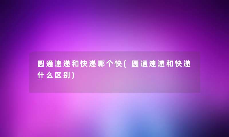 圆通速递和快递哪个快(圆通速递和快递什么区别)