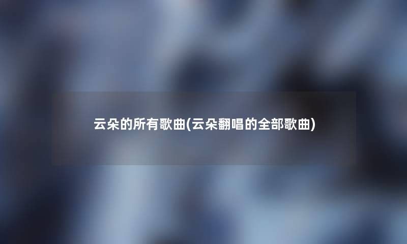 云朵的所有歌曲(云朵翻唱的整理的歌曲)