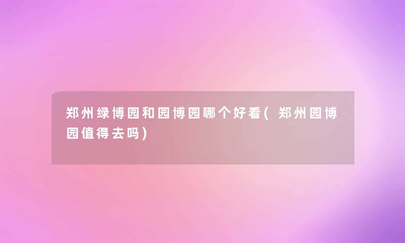郑州绿博园和园博园哪个好看(郑州园博园值得去吗)