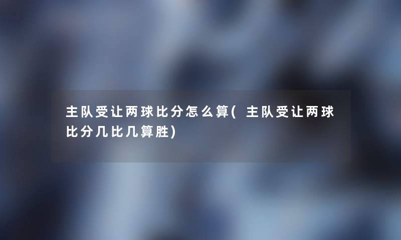主队受让两球比分怎么算(主队受让两球比分几比几算胜)