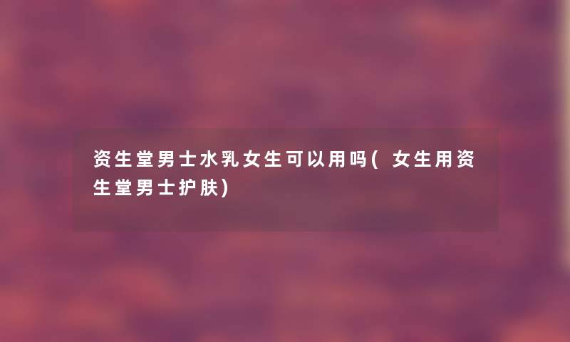 资生堂男士水乳女生可以用吗(女生用资生堂男士护肤)