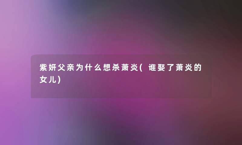 紫妍父亲为什么想杀萧炎(谁娶了萧炎的女儿)