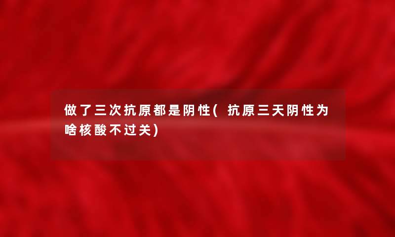 做了三次抗原都是阴性(抗原三天阴性为啥核酸不过关)