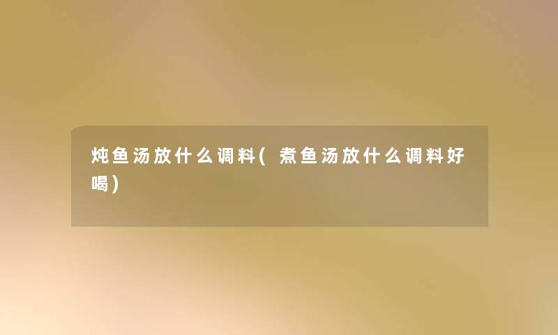 炖鱼汤放什么调料(煮鱼汤放什么调料好喝)