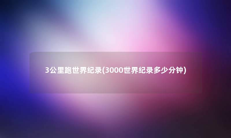 3公里跑世界纪录(3000世界纪录多少分钟)