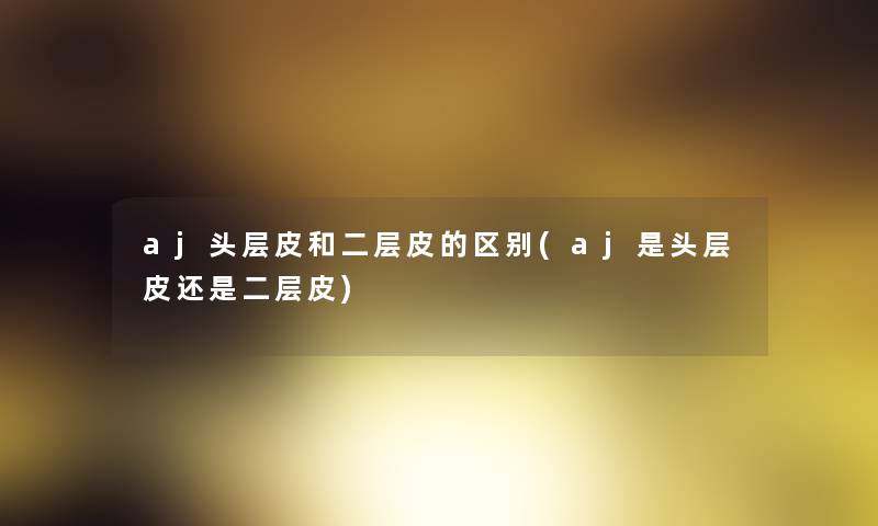 aj头层皮和二层皮的区别(aj是头层皮还是二层皮)