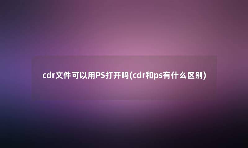 cdr文件可以用PS打开吗(cdr和ps有什么区别)