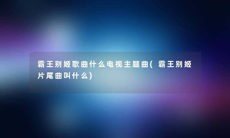 霸王别姬歌曲什么电视主题曲(霸王别姬片尾曲叫什么)
