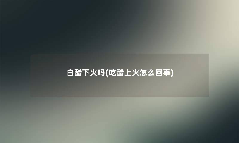 白醋下火吗(吃醋上火怎么回事)