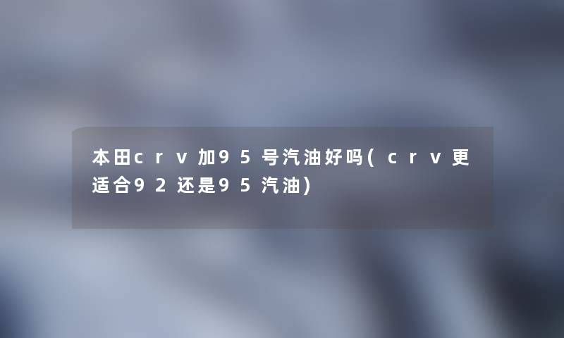 本田crv加95号汽油好吗(crv更适合92还是95汽油)