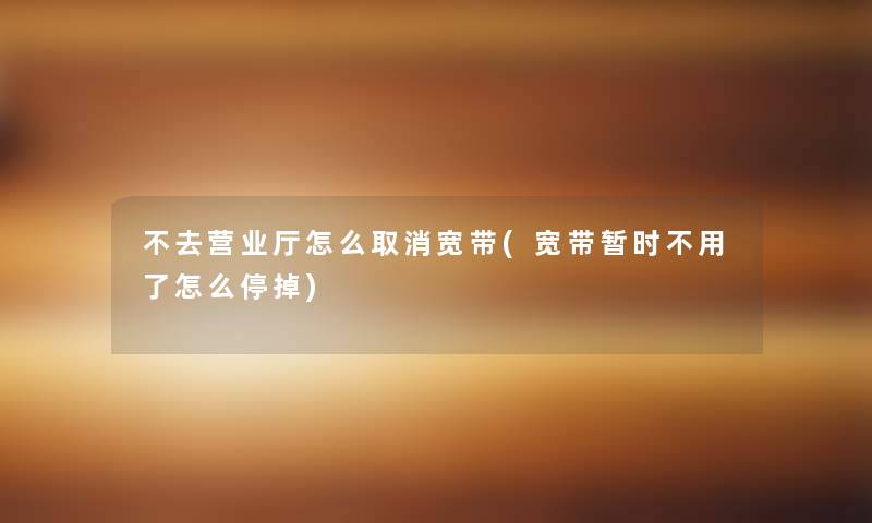 不去营业厅怎么取消宽带(宽带暂时不用了怎么停掉)