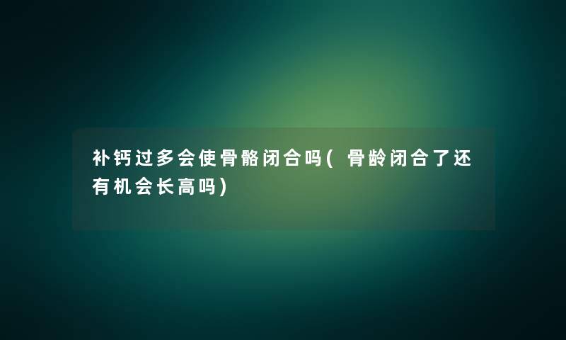 补钙过多会使骨骼闭合吗(骨龄闭合了还有机会长高吗)
