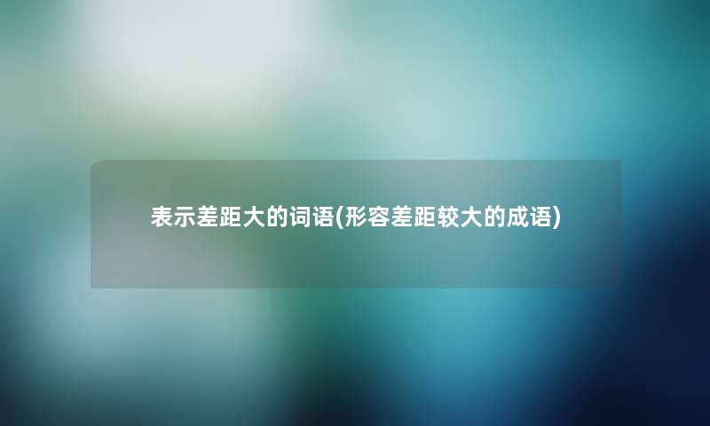 表示差距大的词语(形容差距较大的成语)
