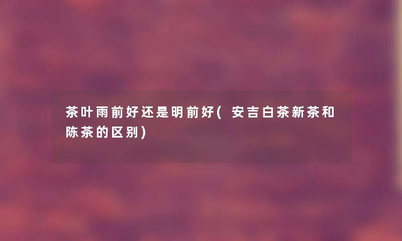 茶叶雨前好还是明前好(安吉白茶新茶和陈茶的区别)