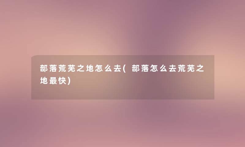 部落荒芜之地怎么去(部落怎么去荒芜之地快)