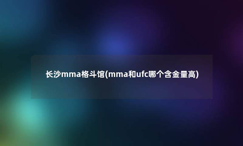 长沙mma格斗馆(mma和ufc哪个含金量高)