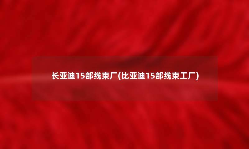 长亚迪15部线束厂(比亚迪15部线束工厂)