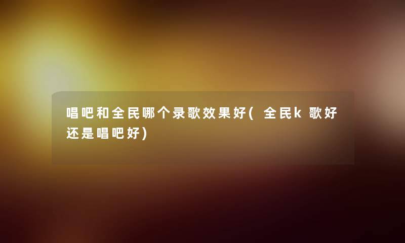 唱吧和全民哪个录歌效果好(全民k歌好还是唱吧好)