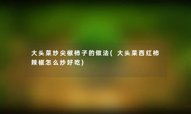 大头菜炒尖椒柿子的做法(大头菜西红柿辣椒怎么炒好吃)
