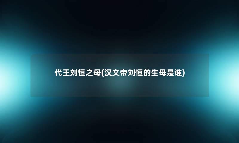 代王刘恒之母(汉文帝刘恒的生母是谁)