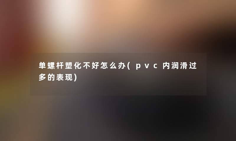 单螺杆塑化不好怎么办(pvc内润滑过多的表现)