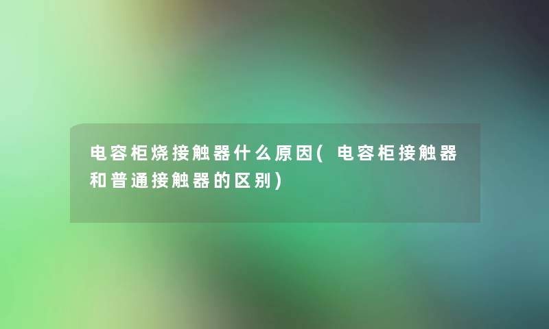 电容柜烧接触器什么原因(电容柜接触器和普通接触器的区别)