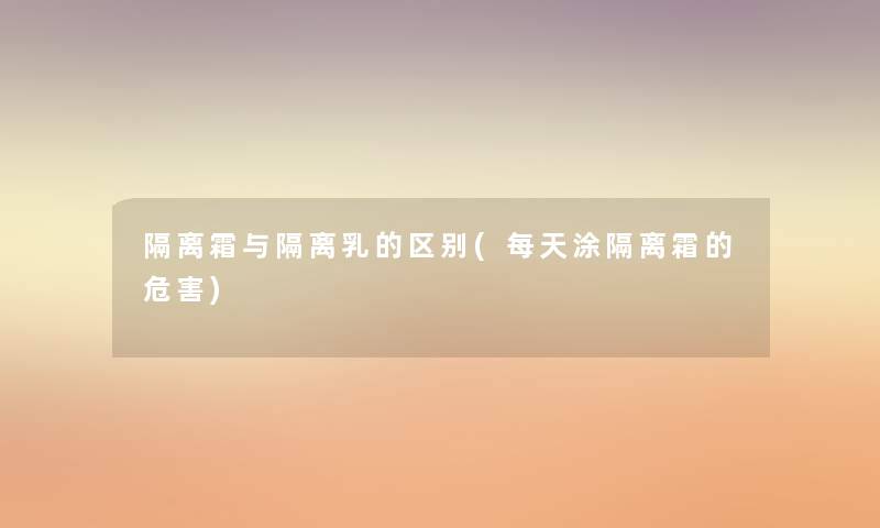 隔离霜与隔离乳的区别(每天涂隔离霜的危害)