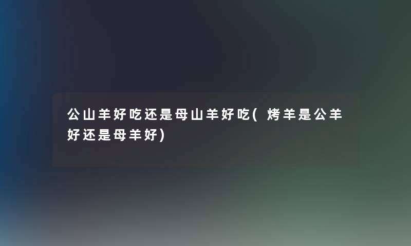 公山羊好吃还是母山羊好吃(烤羊是公羊好还是母羊好)