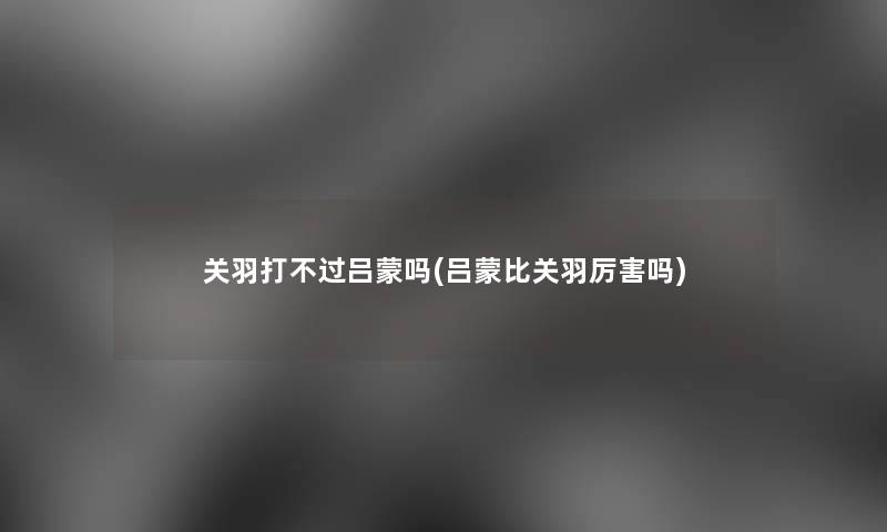 关羽打不过吕蒙吗(吕蒙比关羽厉害吗)
